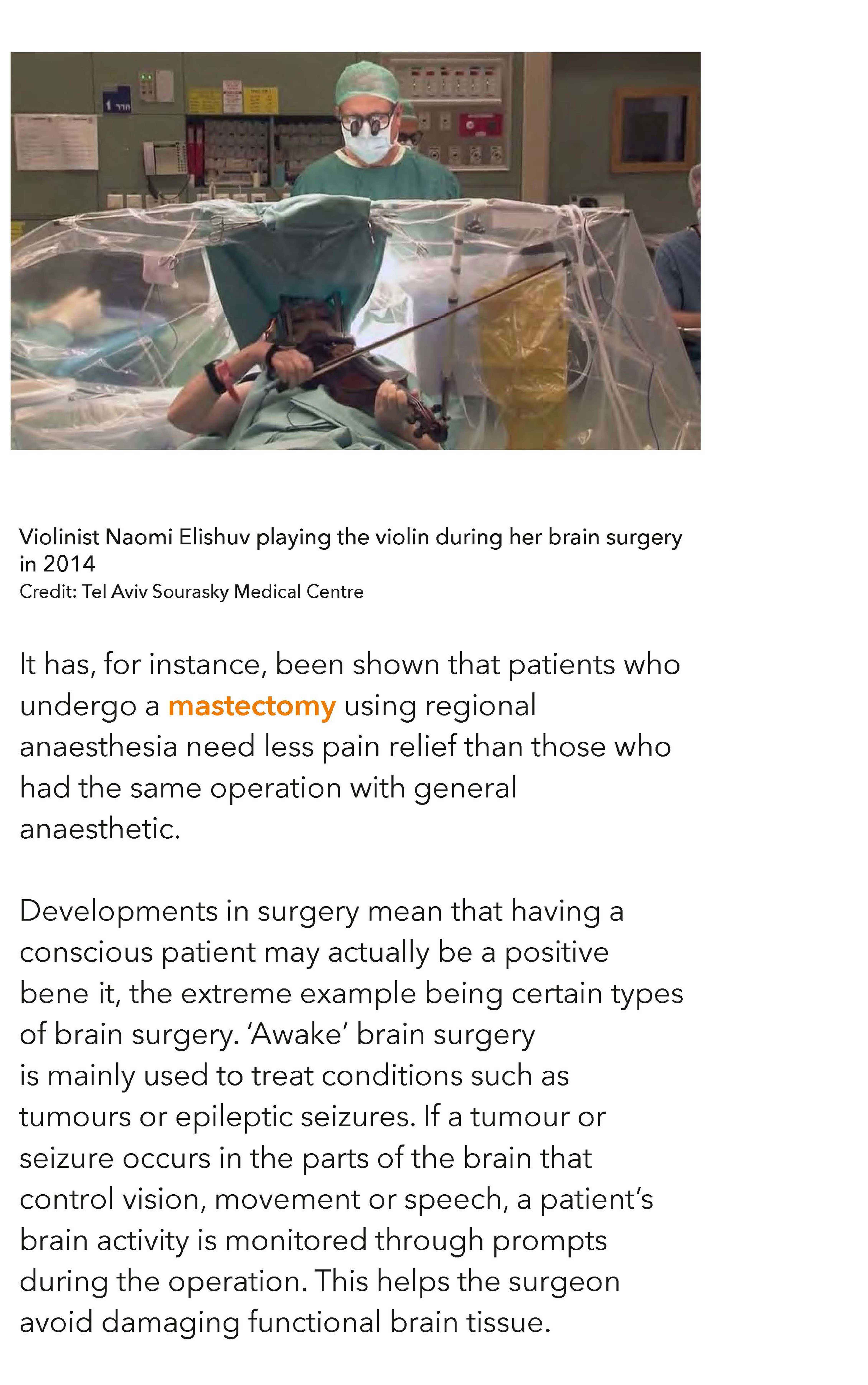Tel Aviv Sourasky Medical Centre: Violinist Naomi Elishuv playing the violin during her brain surgery in 2014 It has, for instance, been shown that patients who undergo a mastectomy using regional anaesthesia need less pain relief than those who had the same operation with general anaesthetic. Developments in surgery mean that having a conscious patient may actually be a positive benefit, the extreme example being certain types of brain surgery. ‘Awake’ brain surgery is mainly used to treat conditions such as tumours or epileptic seizures. If a tumour or seizure occurs in the parts of the brain that control vision, movement or speech, a patient’s brain activity is monitored through prompts during the operation. This helps the surgeon avoid damaging functional brain tissue.